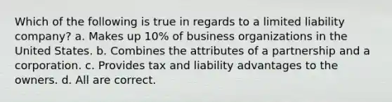 Which of the following is true in regards to a limited liability company? a. Makes up 10% of business organizations in the United States. b. Combines the attributes of a partnership and a corporation. c. Provides tax and liability advantages to the owners. d. All are correct.