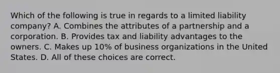 Which of the following is true in regards to a limited liability company? A. Combines the attributes of a partnership and a corporation. B. Provides tax and liability advantages to the owners. C. Makes up 10% of business organizations in the United States. D. All of these choices are correct.