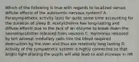 Which of the following is true with regards to localized versus diffuse effects of the autonomic nervous system? A. Parasympathetic activity lasts for quite some time accounting for the duration of sleep B. Acetylcholine has long-lasting and diffuse effects due to the lack of an enzyme to break down the neurotransmitter released from neurons C. Hormones released by teh adrenal medullary cells into the blood required destruction by the liver and thus are relatively long lasting D. Activity of the sympathetic system is highly connected so that bright light dilating the pupils will also lead to and increase in HR