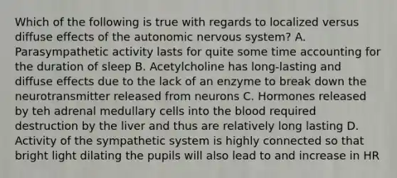 Which of the following is true with regards to localized versus diffuse effects of <a href='https://www.questionai.com/knowledge/kMqcwgxBsH-the-autonomic-nervous-system' class='anchor-knowledge'>the autonomic nervous system</a>? A. Parasympathetic activity lasts for quite some time accounting for the duration of sleep B. Acetylcholine has long-lasting and diffuse effects due to the lack of an enzyme to break down the neurotransmitter released from neurons C. Hormones released by teh adrenal medullary cells into <a href='https://www.questionai.com/knowledge/k7oXMfj7lk-the-blood' class='anchor-knowledge'>the blood</a> required destruction by the liver and thus are relatively long lasting D. Activity of the sympathetic system is highly connected so that bright light dilating the pupils will also lead to and increase in HR