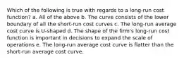 Which of the following is true with regards to a long-run cost function? a. All of the above b. The curve consists of the lower boundary of all the short-run cost curves c. The long-run average cost curve is U-shaped d. The shape of the firm's long-run cost function is important in decisions to expand the scale of operations e. The long-run average cost curve is flatter than the short-run average cost curve.