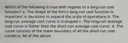 Which of the following is true with regards to a long-run cost function? a. The shape of the firm's long-run cost function is important in decisions to expand the scale of operations b. The long-run average cost curve is U-shaped c. The long-run average cost curve is flatter than the short-run average cost curve. d. The curve consists of the lower boundary of all the short-run cost curves e. All of the above