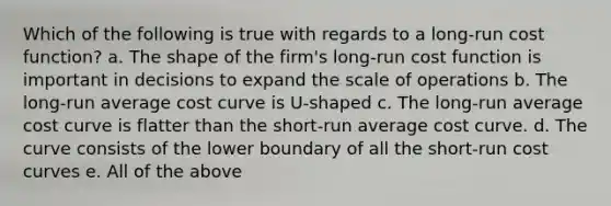 Which of the following is true with regards to a long-run cost function? a. The shape of the firm's long-run cost function is important in decisions to expand the scale of operations b. The long-run average cost curve is U-shaped c. The long-run average cost curve is flatter than the short-run average cost curve. d. The curve consists of the lower boundary of all the short-run cost curves e. All of the above