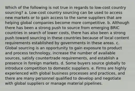 Which of the following is not true in regards to low-cost country sourcing? a. Low-cost country sourcing can be used to access new markets or to gain access to the same suppliers that are helping global companies become more competitive. b. Although there has been a strong push to source from emerging BRIC countries in search of lower costs, there has also been a strong push toward sourcing in these countries because of local content requirements established by governments in these areas. c. Global sourcing is an opportunity to gain exposure to product and process technology, increase the number of available sources, satisfy countertrade requirements, and establish a presence in foreign markets. d. Some buyers source globally to introduce competition to domestic suppliers. e. Firms are highly experienced with global business processes and practices, and there are many personnel qualified to develop and negotiate with global suppliers or manage material pipelines.