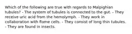 Which of the following are true with regards to Malpighian tubules? - The system of tubules is connected to the gut. - They receive uric acid from the hemolymph. - They work in collaboration with flame cells. - They consist of long thin tubules. - They are found in insects.