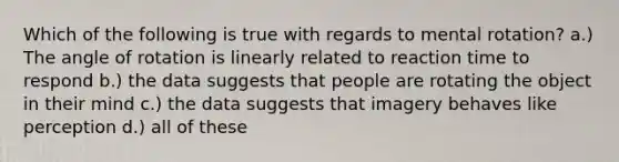 Which of the following is true with regards to mental rotation? a.) The angle of rotation is linearly related to reaction time to respond b.) the data suggests that people are rotating the object in their mind c.) the data suggests that imagery behaves like perception d.) all of these