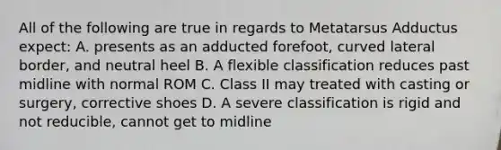 All of the following are true in regards to Metatarsus Adductus expect: A. presents as an adducted forefoot, curved lateral border, and neutral heel B. A flexible classification reduces past midline with normal ROM C. Class II may treated with casting or surgery, corrective shoes D. A severe classification is rigid and not reducible, cannot get to midline