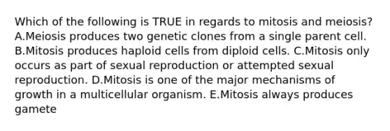 Which of the following is TRUE in regards to mitosis and meiosis? A.Meiosis produces two genetic clones from a single parent cell. B.Mitosis produces haploid cells from diploid cells. C.Mitosis only occurs as part of sexual reproduction or attempted sexual reproduction. D.Mitosis is one of the major mechanisms of growth in a multicellular organism. E.Mitosis always produces gamete