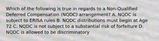 Which of the following is true in regards to a Non-Qualified Deferred Compensation (NQDC) arrangement? A. NQDC is subject to ERISA rules B. NQDC distributions must begin at Age 72 C. NQDC is not subject to a substantial risk of forfeiture D. NQDC is allowed to be discriminatory