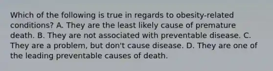 Which of the following is true in regards to obesity-related conditions? A. They are the least likely cause of premature death. B. They are not associated with preventable disease. C. They are a problem, but don't cause disease. D. They are one of the leading preventable causes of death.