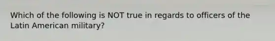 Which of the following is NOT true in regards to officers of the Latin American military?