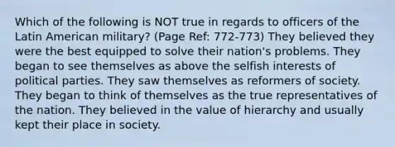 Which of the following is NOT true in regards to officers of the Latin American military? (Page Ref: 772-773) They believed they were the best equipped to solve their nation's problems. They began to see themselves as above the selfish interests of political parties. They saw themselves as reformers of society. They began to think of themselves as the true representatives of the nation. They believed in the value of hierarchy and usually kept their place in society.