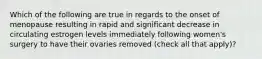 Which of the following are true in regards to the onset of menopause resulting in rapid and significant decrease in circulating estrogen levels immediately following women's surgery to have their ovaries removed (check all that apply)?