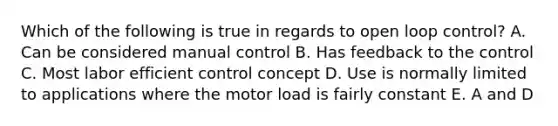 Which of the following is true in regards to open loop control? A. Can be considered manual control B. Has feedback to the control C. Most labor efficient control concept D. Use is normally limited to applications where the motor load is fairly constant E. A and D