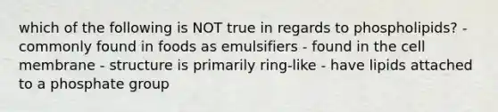 which of the following is NOT true in regards to phospholipids? - commonly found in foods as emulsifiers - found in the cell membrane - structure is primarily ring-like - have lipids attached to a phosphate group