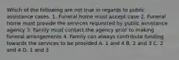 Which of the following are not true in regards to public assistance cases. 1. Funeral home must accept case 2. Funeral home must provide the services requested by public assistance agency 3. Family must contact the agency prior to making funeral arrangements 4. Family can always contribute funding towards the services to be provided A. 1 and 4 B. 2 and 3 C. 2 and 4 D. 1 and 3