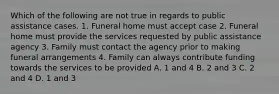 Which of the following are not true in regards to public assistance cases. 1. Funeral home must accept case 2. Funeral home must provide the services requested by public assistance agency 3. Family must contact the agency prior to making funeral arrangements 4. Family can always contribute funding towards the services to be provided A. 1 and 4 B. 2 and 3 C. 2 and 4 D. 1 and 3