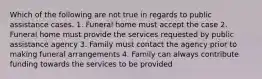 Which of the following are not true in regards to public assistance cases. 1. Funeral home must accept the case 2. Funeral home must provide the services requested by public assistance agency 3. Family must contact the agency prior to making funeral arrangements 4. Family can always contribute funding towards the services to be provided