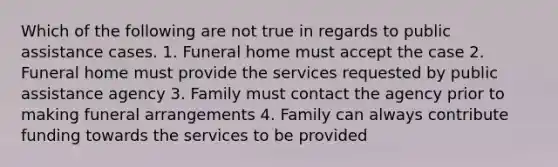 Which of the following are not true in regards to public assistance cases. 1. Funeral home must accept the case 2. Funeral home must provide the services requested by public assistance agency 3. Family must contact the agency prior to making funeral arrangements 4. Family can always contribute funding towards the services to be provided