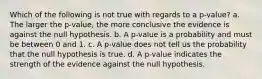 Which of the following is not true with regards to a p-value? a. The larger the p-value, the more conclusive the evidence is against the null hypothesis. b. A p-value is a probability and must be between 0 and 1. c. A p-value does not tell us the probability that the null hypothesis is true. d. A p-value indicates the strength of the evidence against the null hypothesis.