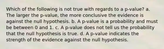 Which of the following is not true with regards to a p-value? a. The larger the p-value, the more conclusive the evidence is against the null hypothesis. b. A p-value is a probability and must be between 0 and 1. c. A p-value does not tell us the probability that the null hypothesis is true. d. A p-value indicates the strength of the evidence against the null hypothesis.