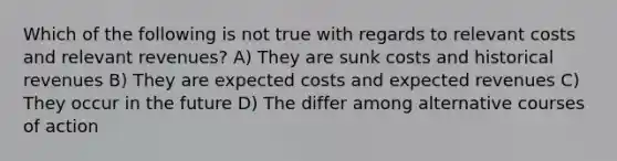 Which of the following is not true with regards to relevant costs and relevant revenues? A) They are sunk costs and historical revenues B) They are expected costs and expected revenues C) They occur in the future D) The differ among alternative courses of action