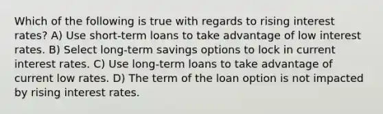 Which of the following is true with regards to rising interest rates? A) Use short-term loans to take advantage of low interest rates. B) Select long-term savings options to lock in current interest rates. C) Use long-term loans to take advantage of current low rates. D) The term of the loan option is not impacted by rising interest rates.