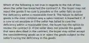 Which of the following is not true in regards to the risk of loss when the seller has breached the contract? A. The buyer may not reject the goods if no cure is possible or the seller fails to cure the deficiency within a reasonable time B. The failure to deliver goods is the most common way a sales contract is breached C. If a cure is not possible or if the seller has failed to cure the deficiency within a reasonable time, the buyer has the option to revoke the contract D. If the seller does not provide the goods that were described in the contract, the buyer may either accept the nonconforming goods as is or reject the goods subject to the seller's curing the deficiency in the goods