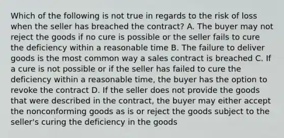 Which of the following is not true in regards to the risk of loss when the seller has breached the contract? A. The buyer may not reject the goods if no cure is possible or the seller fails to cure the deficiency within a reasonable time B. The failure to deliver goods is the most common way a sales contract is breached C. If a cure is not possible or if the seller has failed to cure the deficiency within a reasonable time, the buyer has the option to revoke the contract D. If the seller does not provide the goods that were described in the contract, the buyer may either accept the nonconforming goods as is or reject the goods subject to the seller's curing the deficiency in the goods