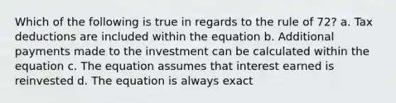 Which of the following is true in regards to the rule of 72? a. Tax deductions are included within the equation b. Additional payments made to the investment can be calculated within the equation c. The equation assumes that interest earned is reinvested d. The equation is always exact