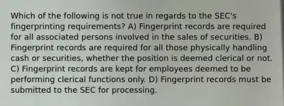 Which of the following is not true in regards to the SEC's fingerprinting requirements? A) Fingerprint records are required for all associated persons involved in the sales of securities. B) Fingerprint records are required for all those physically handling cash or securities, whether the position is deemed clerical or not. C) Fingerprint records are kept for employees deemed to be performing clerical functions only. D) Fingerprint records must be submitted to the SEC for processing.