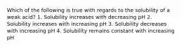 Which of the following is true with regards to the solubility of a weak acid? 1. Solubility increases with decreasing pH 2. Solubility increases with increasing pH 3. Solubility decreases with increasing pH 4. Solubility remains constant with increasing pH