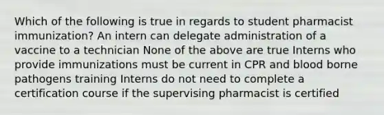 Which of the following is true in regards to student pharmacist immunization? An intern can delegate administration of a vaccine to a technician None of the above are true Interns who provide immunizations must be current in CPR and blood borne pathogens training Interns do not need to complete a certification course if the supervising pharmacist is certified