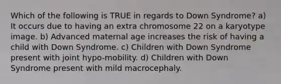 Which of the following is TRUE in regards to Down Syndrome? a) It occurs due to having an extra chromosome 22 on a karyotype image. b) Advanced maternal age increases the risk of having a child with Down Syndrome. c) Children with Down Syndrome present with joint hypo-mobility. d) Children with Down Syndrome present with mild macrocephaly.