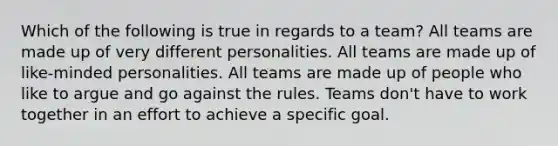 Which of the following is true in regards to a team? All teams are made up of very different personalities. All teams are made up of like-minded personalities. All teams are made up of people who like to argue and go against the rules. Teams don't have to work together in an effort to achieve a specific goal.