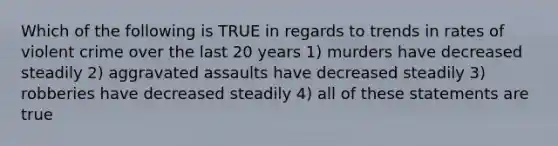 Which of the following is TRUE in regards to trends in rates of violent crime over the last 20 years 1) murders have decreased steadily 2) aggravated assaults have decreased steadily 3) robberies have decreased steadily 4) all of these statements are true