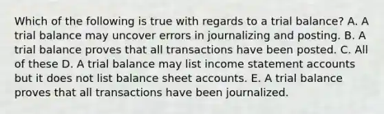 Which of the following is true with regards to a trial balance? A. A trial balance may uncover errors in journalizing and posting. B. A trial balance proves that all transactions have been posted. C. All of these D. A trial balance may list income statement accounts but it does not list balance sheet accounts. E. A trial balance proves that all transactions have been journalized.