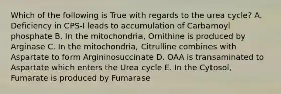 Which of the following is True with regards to the urea cycle? A. Deficiency in CPS-I leads to accumulation of Carbamoyl phosphate B. In the mitochondria, Ornithine is produced by Arginase C. In the mitochondria, Citrulline combines with Aspartate to form Argininosuccinate D. OAA is transaminated to Aspartate which enters the Urea cycle E. In the Cytosol, Fumarate is produced by Fumarase