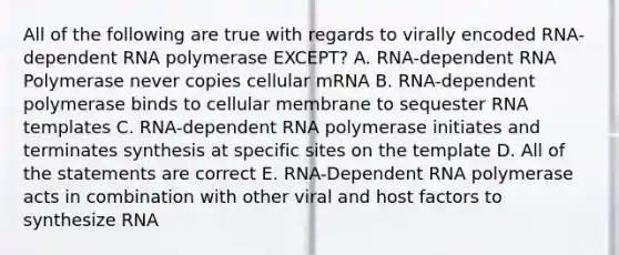 All of the following are true with regards to virally encoded RNA-dependent RNA polymerase EXCEPT? A. RNA-dependent RNA Polymerase never copies cellular mRNA B. RNA-dependent polymerase binds to cellular membrane to sequester RNA templates C. RNA-dependent RNA polymerase initiates and terminates synthesis at specific sites on the template D. All of the statements are correct E. RNA-Dependent RNA polymerase acts in combination with other viral and host factors to synthesize RNA