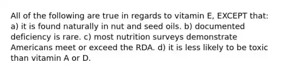 All of the following are true in regards to vitamin E, EXCEPT that: a) it is found naturally in nut and seed oils. b) documented deficiency is rare. c) most nutrition surveys demonstrate Americans meet or exceed the RDA. d) it is less likely to be toxic than vitamin A or D.