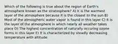 Which of the following is true about the region of Earth's atmosphere known as the stratosphere? A) It is the warmest layer of the atmosphere because it is the closest to the sun B) Most of the atmospheric water vapor is found in this layer C) It is the layer of the atmosphere in which nearly all weather takes place D) The highest concentration of naturally occuring ozone forms in this layer E) It is characterized by steadly decreasing temperature with altitude