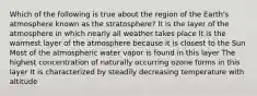 Which of the following is true about the region of the Earth's atmosphere known as the stratosphere? It is the layer of the atmosphere in which nearly all weather takes place It is the warmest layer of the atmosphere because it is closest to the Sun Most of the atmospheric water vapor is found in this layer The highest concentration of naturally occurring ozone forms in this layer It is characterized by steadily decreasing temperature with altitude