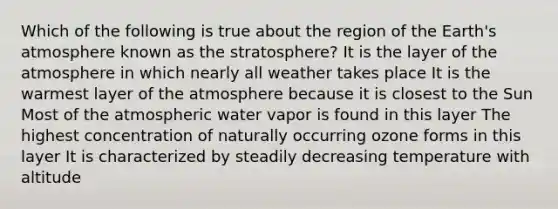 Which of the following is true about the region of the Earth's atmosphere known as the stratosphere? It is the layer of the atmosphere in which nearly all weather takes place It is the warmest layer of the atmosphere because it is closest to the Sun Most of the atmospheric water vapor is found in this layer The highest concentration of naturally occurring ozone forms in this layer It is characterized by steadily decreasing temperature with altitude