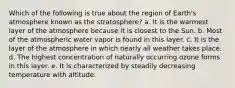 Which of the following is true about the region of Earth's atmosphere known as the stratosphere? a. It is the warmest layer of the atmosphere because it is closest to the Sun. b. Most of the atmospheric water vapor is found in this layer. c. It is the layer of the atmosphere in which nearly all weather takes place. d. The highest concentration of naturally occurring ozone forms in this layer. e. It is characterized by steadily decreasing temperature with altitude.