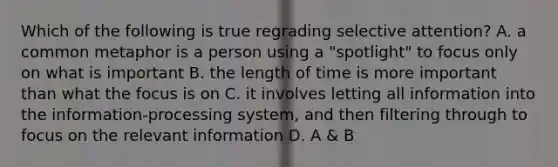 Which of the following is true regrading selective attention? A. a common metaphor is a person using a "spotlight" to focus only on what is important B. the length of time is more important than what the focus is on C. it involves letting all information into the information-processing system, and then filtering through to focus on the relevant information D. A & B