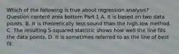 Which of the following is true about regression​ analysis? Question content area bottom Part 1 A. It is based on two data points. B. It is theoretically less sound than the​ high-low method. C. The resulting​ S-squared statistic shows how well the line fits the data points. D. It is sometimes referred to as the line of best fit.