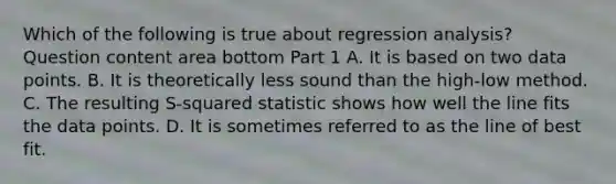 Which of the following is true about regression​ analysis? Question content area bottom Part 1 A. It is based on two data points. B. It is theoretically less sound than the​ high-low method. C. The resulting​ S-squared statistic shows how well the line fits the data points. D. It is sometimes referred to as the line of best fit.