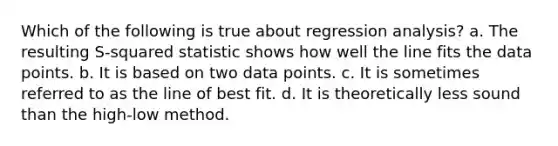 Which of the following is true about regression analysis? a. The resulting S-squared statistic shows how well the line fits the data points. b. It is based on two data points. c. It is sometimes referred to as the line of best fit. d. It is theoretically less sound than the high-low method.