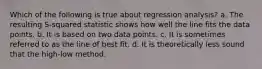 Which of the following is true about regression analysis? a. The resulting S-squared statistic shows how well the line fits the data points. b. It is based on two data points. c. It is sometimes referred to as the line of best fit. d. It is theoretically less sound that the high-low method.