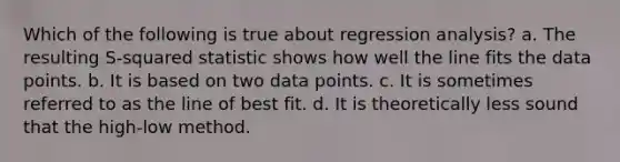 Which of the following is true about regression analysis? a. The resulting S-squared statistic shows how well the line fits the data points. b. It is based on two data points. c. It is sometimes referred to as the line of best fit. d. It is theoretically less sound that the high-low method.